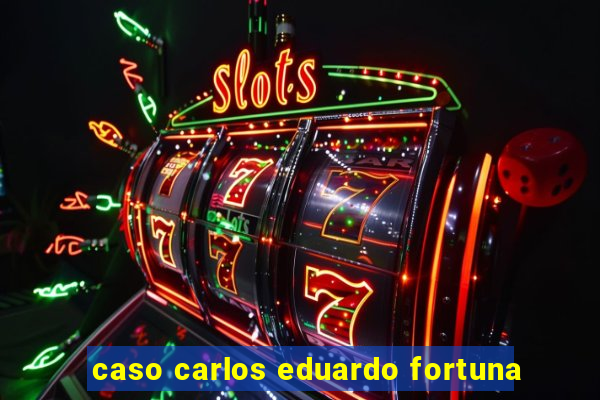 caso carlos eduardo fortuna